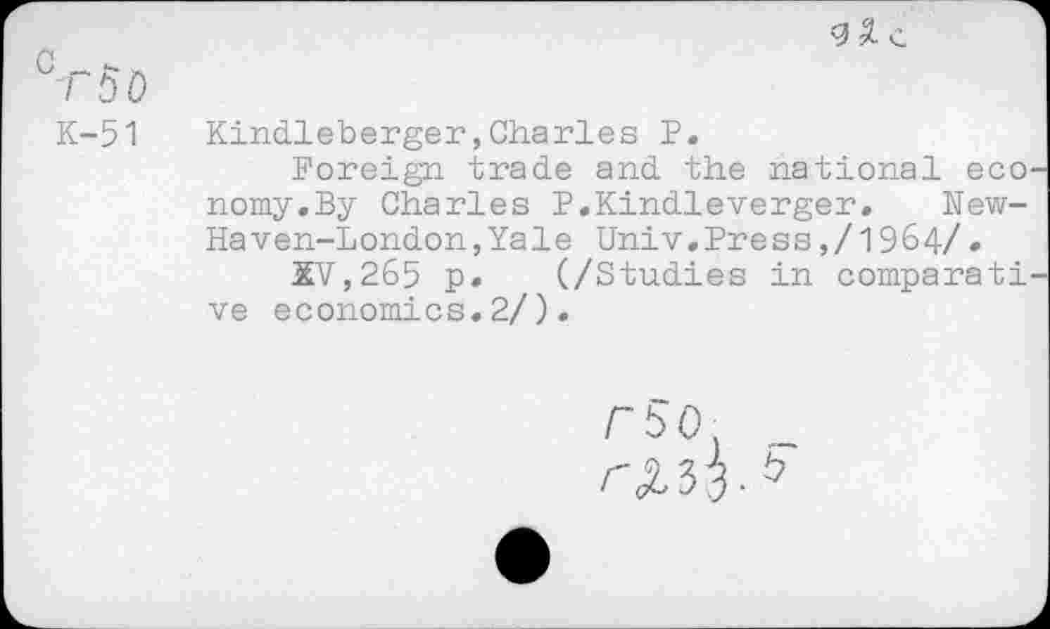 ﻿С - г- Л
7 ЬО
К-51 Kindleberger,Charles Р.
Foreign trade and the national eco nomy.By Charles P.Kindleverger. New-Haven-London, Yale Univ.Press,/1964/•
XV,265 p. (/Studies in comparati ve economics.2/).